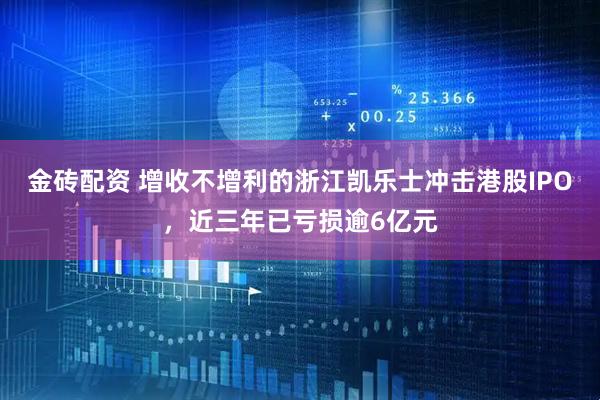 金砖配资 增收不增利的浙江凯乐士冲击港股IPO，近三年已亏损逾6亿元