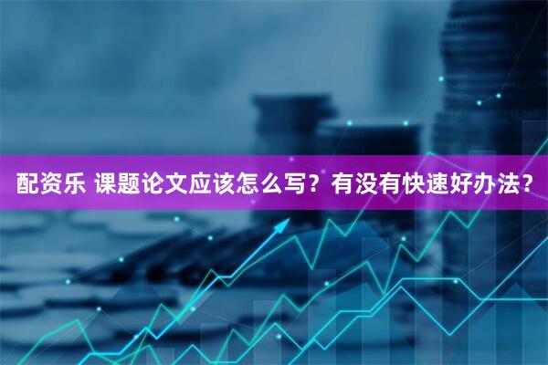配资乐 课题论文应该怎么写？有没有快速好办法？