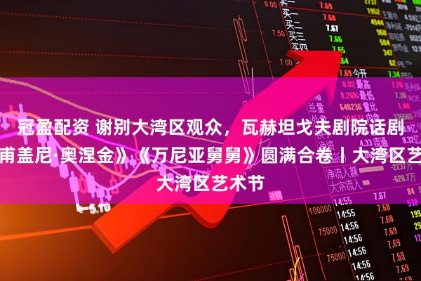冠盈配资 谢别大湾区观众，瓦赫坦戈夫剧院话剧《叶甫盖尼·奥涅金》《万尼亚舅舅》圆满合卷丨大湾区艺术节