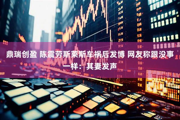 鼎瑞创盈 陈震劳斯莱斯车祸后发博 网友称跟没事一样：其妻发声