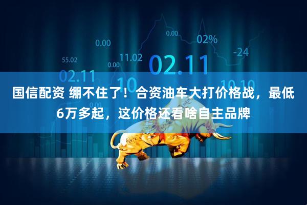 国信配资 绷不住了！合资油车大打价格战，最低6万多起，这价格还看啥自主品牌